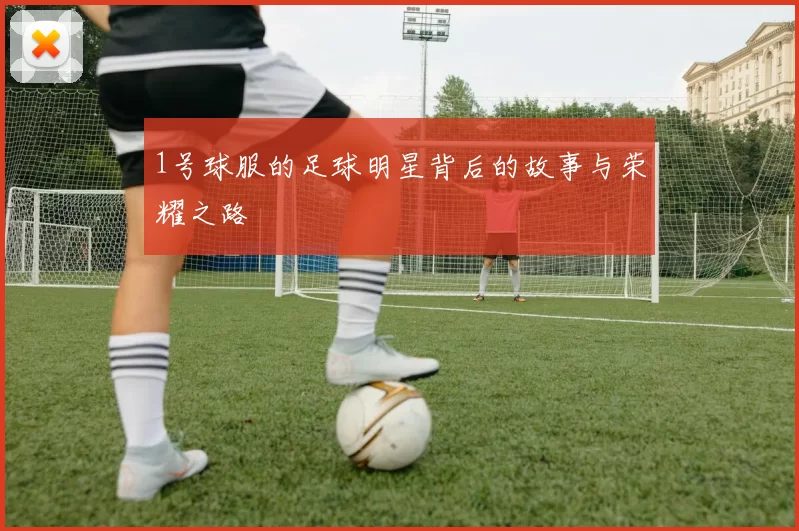 1号球服的足球明星背后的故事与荣耀之路