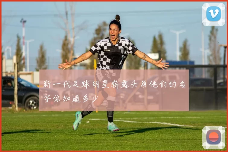 新一代足球明星崭露头角他们的名字你知道多少