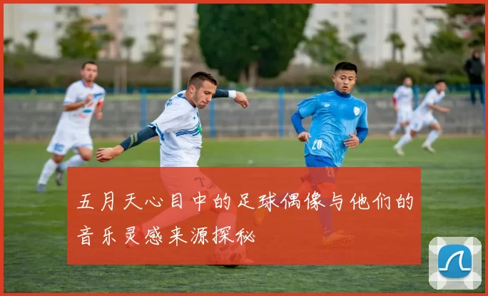 五月天心目中的足球偶像与他们的音乐灵感来源探秘