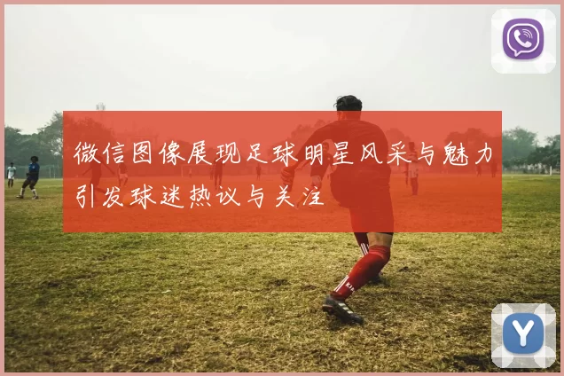 微信图像展现足球明星风采与魅力引发球迷热议与关注