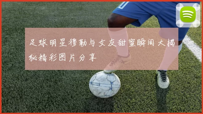 足球明星穆勒与女友甜蜜瞬间大揭秘精彩图片分享