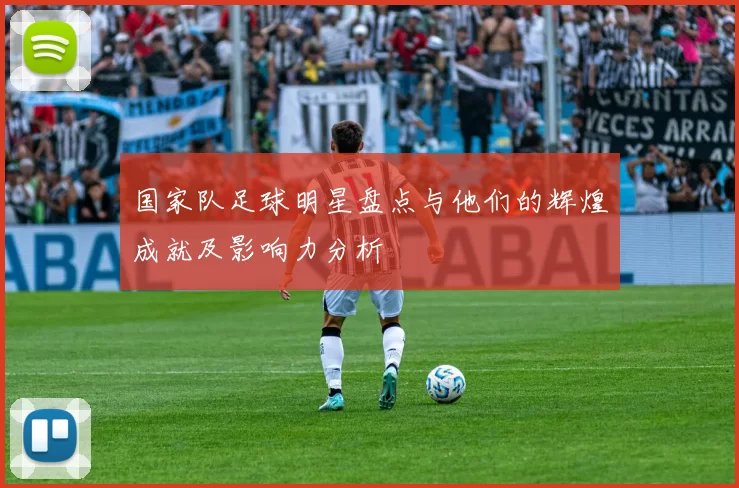 国家队足球明星盘点与他们的辉煌成就及影响力分析