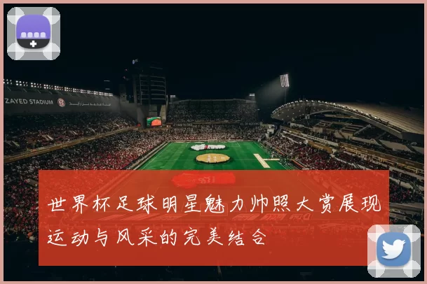 世界杯足球明星魅力帅照大赏展现运动与风采的完美结合