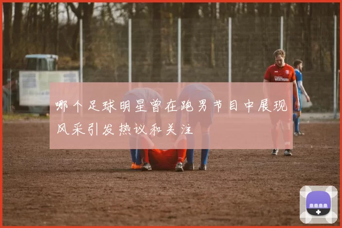 哪个足球明星曾在跑男节目中展现风采引发热议和关注