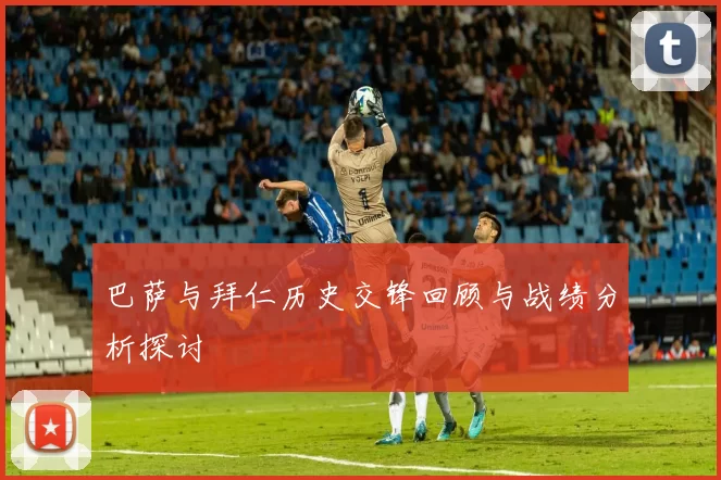 巴萨与拜仁历史交锋回顾与战绩分析探讨