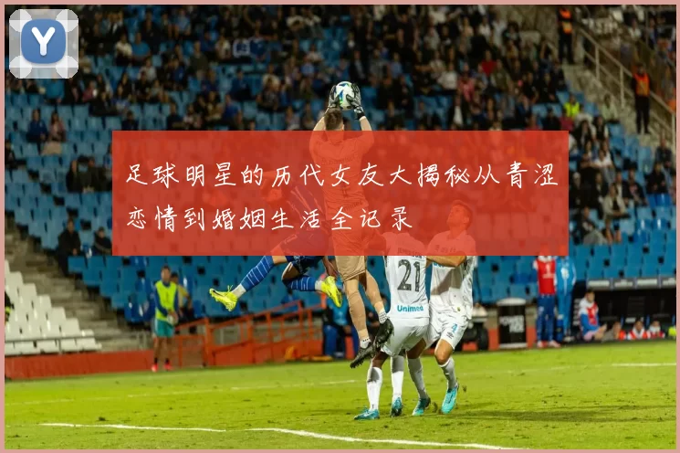足球明星的历代女友大揭秘从青涩恋情到婚姻生活全记录