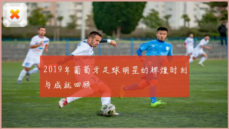 2019年葡萄牙足球明星的辉煌时刻与成就回顾