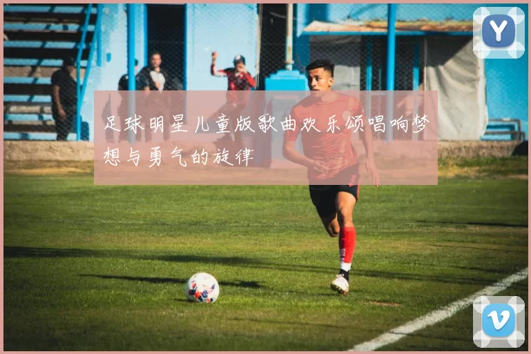 足球明星儿童版歌曲欢乐颂唱响梦想与勇气的旋律