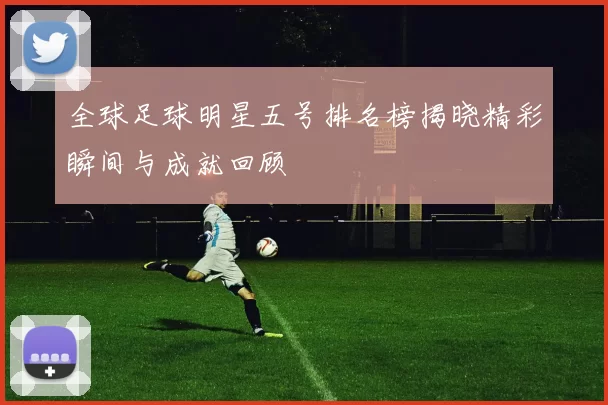 全球足球明星五号排名榜揭晓精彩瞬间与成就回顾