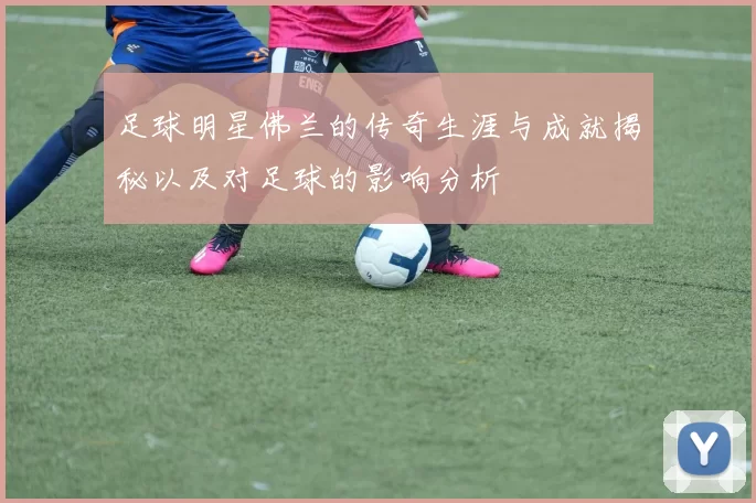 足球明星佛兰的传奇生涯与成就揭秘以及对足球的影响分析