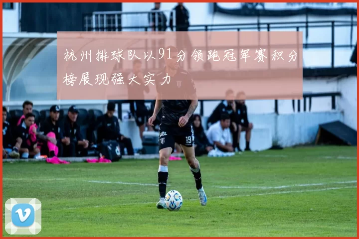 杭州排球队以91分领跑冠军赛积分榜展现强大实力