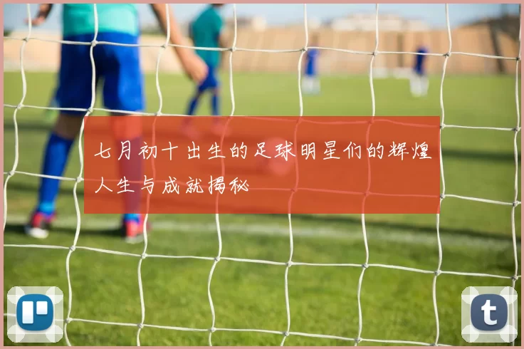 七月初十出生的足球明星们的辉煌人生与成就揭秘