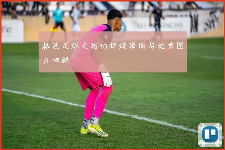 梅西足球之路的辉煌瞬间与经典图片回顾