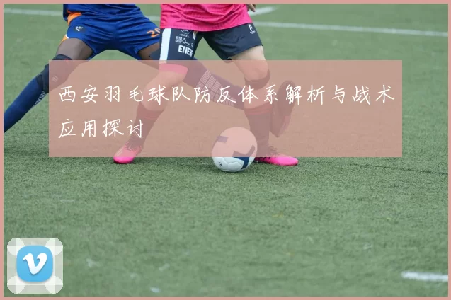 西安羽毛球队防反体系解析与战术应用探讨