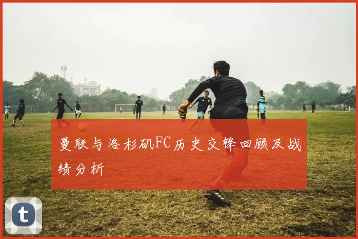 曼联与洛杉矶FC历史交锋回顾及战绩分析