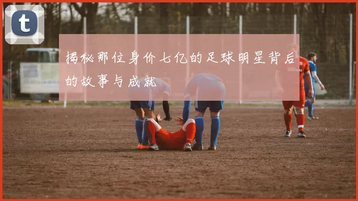 揭秘那位身价七亿的足球明星背后的故事与成就