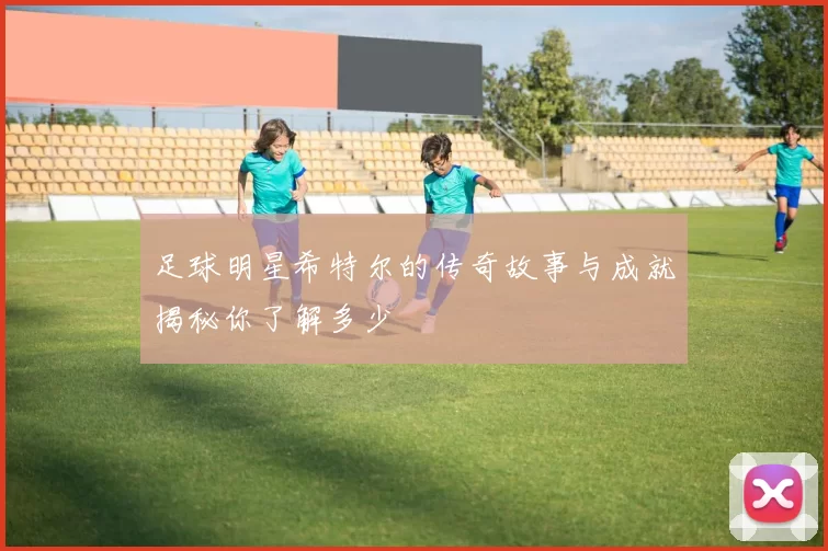 足球明星希特尔的传奇故事与成就揭秘你了解多少