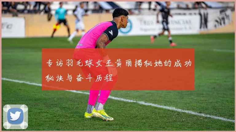 专访羽毛球女王黄丽揭秘她的成功秘诀与奋斗历程