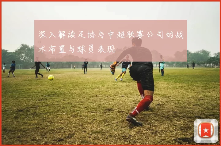 深入解读足协与中超联赛公司的战术布置与球员表现