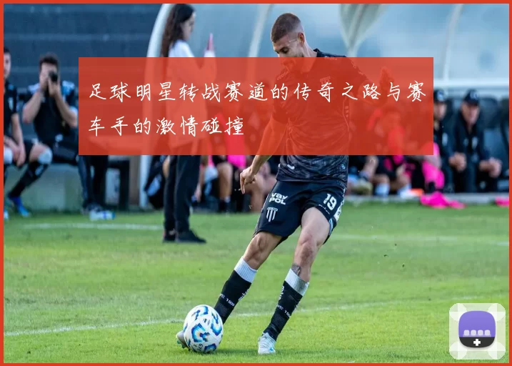 足球明星转战赛道的传奇之路与赛车手的激情碰撞