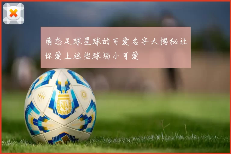 萌态足球星球的可爱名字大揭秘让你爱上这些球场小可爱