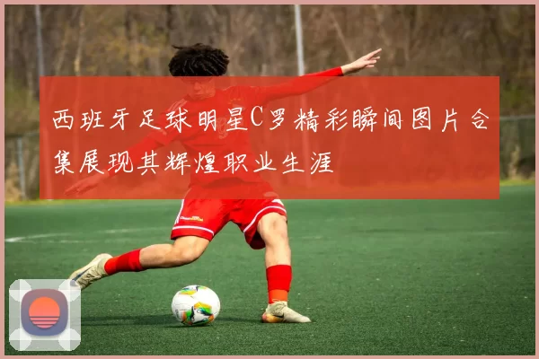 西班牙足球明星C罗精彩瞬间图片合集展现其辉煌职业生涯