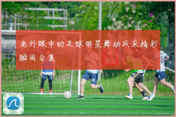 老外眼中的足球明星舞动风采精彩瞬间合集