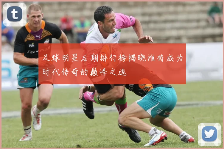 足球明星后期排行榜揭晓谁将成为时代传奇的巅峰之选