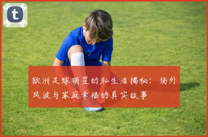 欧洲足球明星的私生活揭秘：场外风波与家庭幸福的真实故事