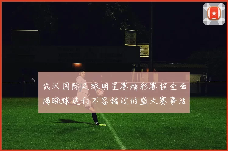 武汉国际足球明星赛精彩赛程全面揭晓球迷们不容错过的盛大赛事活动