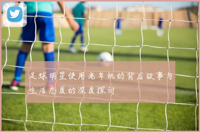 足球明星使用老年机的背后故事与生活态度的深度探讨