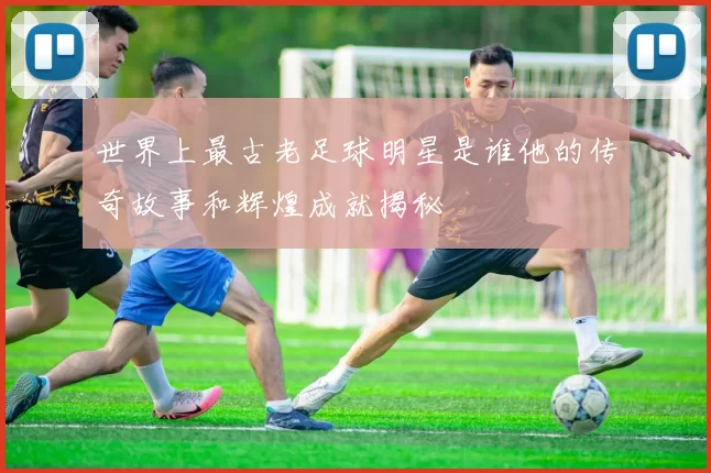 世界上最古老足球明星是谁他的传奇故事和辉煌成就揭秘