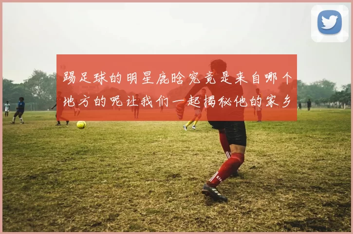 踢足球的明星鹿晗究竟是来自哪个地方的呢让我们一起揭秘他的家乡故事