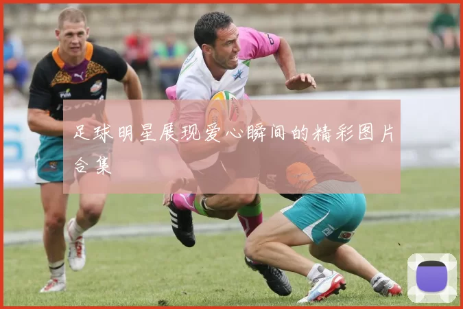 足球明星展现爱心瞬间的精彩图片合集