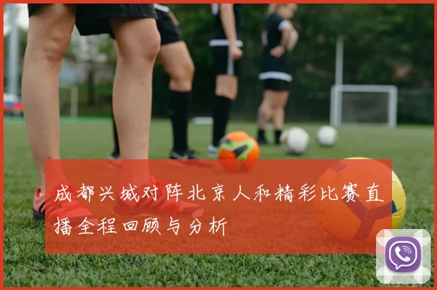成都兴城对阵北京人和精彩比赛直播全程回顾与分析