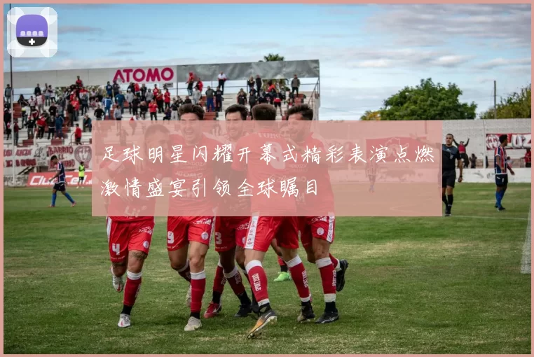足球明星闪耀开幕式精彩表演点燃激情盛宴引领全球瞩目