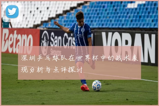 深圳乒乓球队在世界杯中的战术表现分析与点评探讨