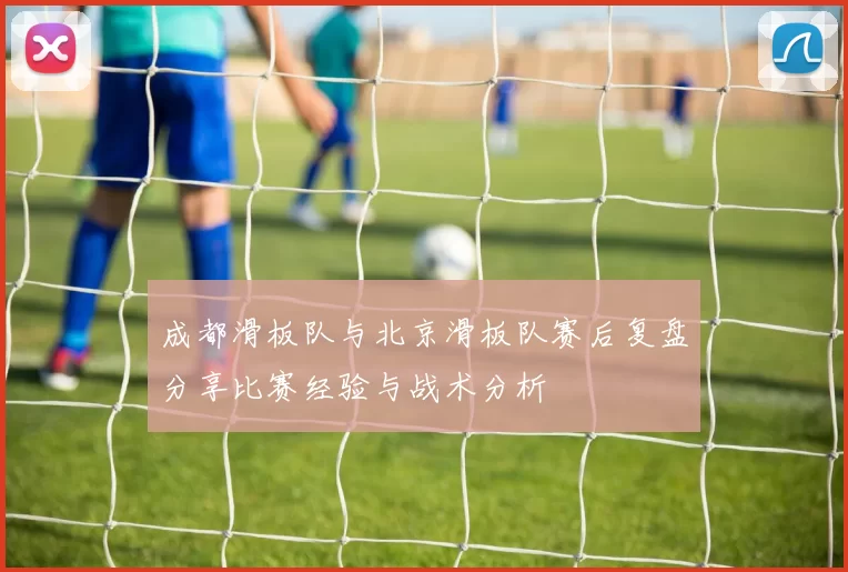 成都滑板队与北京滑板队赛后复盘分享比赛经验与战术分析